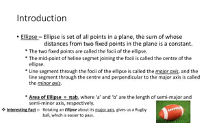 Introduction
• Ellipse – Ellipse is set of all points in a plane, the sum of whose
distances from two fixed points in the plane is a constant.
* The two fixed points are called the focii of the ellipse.
* The mid-point of heline segmet joining the focii is called the centre of the
ellipse.
* Line segment through the focii of the ellipse is called the major axis, and the
line segment through the centre and perpendicular to the major axis is called
the minor axis.
* Area of Ellipse = πab, where ‘a’ and ‘b’ are the length of semi-major and
semi-minor axis, respectively.
 Interesting Fact :- Rotating an Ellipse about its major axis, gives us a Rugby
ball, which is easier to pass.
 