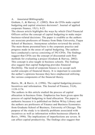 A. Annotated Bibliography
Graham, J., & Harvey, C. (2002). How do CFOs make capital
budgeting and capital structure decisions?. Journal of applied
corporate finance, 15(1), 8-23.
The chosen article highlights the ways by which Chief Financial
Officers utilize the concept of capital budgeting to make major
business-related decisions. The paper is credible as the authors
are associate professors of finance from Duke University, Faqua
School of Business. Anonymous scholars reviewed the article.
The main theme presented here is the corporate practice and
progress made in the areas of capital budgeting. The authors
have conducted a survey consisting of 392 CFOs. The findings
suggest that CFOs use the concept of discounted cash flow
methods for evaluating a project (Graham & Harvey, 2002).
This concept is also taught in business schools. The findings
also suggest that capital budgeting provides financial
flexibility. The need of corporate houses is to accept such
useful concepts of financial theory. It is important to consider
the author’s opinions because they have emphasized utilizing
the various components of the financial theory.
Harris, M., & Raviv, A. (1996). The capital budgeting process:
Incentives and information. The Journal of Finance, 51(4),
1139-1174.
The authors in this article studied the process of capital
allocation in business firms. Emphasize has been given upon the
process of capital budgeting in fund allocation. The paper is
authentic because it is published on Online Wiley Library and
the authors are professors of Finance and Business Economics
from Graduate School of Business, University of Chicago. The
purpose of the study is to identify problems associated with
incentives as well as information within businesses (Harris &
Raviv, 1996). The implications of imperfections are severe. It
can affect capital productivity. The findings also suggest that
 
