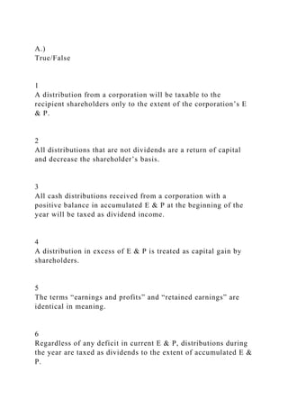 A.)
True/False
1
A distribution from a corporation will be taxable to the
recipient shareholders only to the extent of the corporation’s E
& P.
2
All distributions that are not dividends are a return of capital
and decrease the shareholder’s basis.
3
All cash distributions received from a corporation with a
positive balance in accumulated E & P at the beginning of the
year will be taxed as dividend income.
4
A distribution in excess of E & P is treated as capital gain by
shareholders.
5
The terms “earnings and profits” and “retained earnings” are
identical in meaning.
6
Regardless of any deficit in current E & P, distributions during
the year are taxed as dividends to the extent of accumulated E &
P.
 