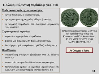 Πρώιμη Βυζαντινή περίοδος: 324-610
11
Συνδετικά στοιχεία της αυτοκρατορίας:
 η νέα θρησκεία, ο χριστιανισμός,
 η κληρονομιά της αρχαίας ελληνική σκέψης,
 η ρωμαϊκή παράδοση στη διοικητική οργάνωση
του κράτους.
Χαρακτηριστικά περιόδου:
 αφομοίωση ρωμαϊκής παράδοσης,
 βάσεις για διαμόρφωση & εξέλιξη κράτους,
 διαμόρφωση & επικράτηση ορθόδοξου δόγματος.
Προβλήματα:
 διασφάλιση συνόρων (βάρβαροι στη Δ, Πέρσες
στην Α),
 αποκατάσταση ορίων/εδαφών αυτοκρατορίας,
 θρησκευτικές έριδες & αιρέσεις (αρειανισμός επί
Κων/νου, μονοφυσιτισμός επί Θεοδοσίου Β΄).
Η Φαύστα απεικονίζεται ως Υγεία
και κρατάει τους γιους της
Κωνσταντίνο Β΄ & Κωνστάντιο.
FLAV MAX FAVSTA AVG
SALVS REIPVBLICAE
A1-Omaggio a Roma
 