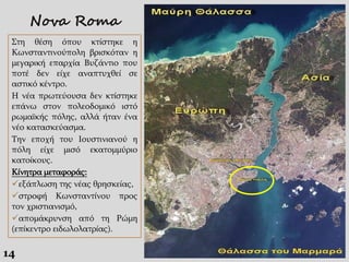 14
Στη θέση όπου κτίστηκε η
Κωνσταντινούπολη βρισκόταν η
μεγαρική επαρχία Βυζάντιο που
ποτέ δεν είχε αναπτυχθεί σε
αστικό κέντρο.
Η νέα πρωτεύουσα δεν κτίστηκε
επάνω στον πολεοδομικό ιστό
ρωμαϊκής πόλης, αλλά ήταν ένα
νέο κατασκεύασμα.
Την εποχή του Ιουστινιανού η
πόλη είχε μισό εκατομμύριο
κατοίκους.
Κίνητρα μεταφοράς:
εξάπλωση της νέας θρησκείας,
στροφή Κωνσταντίνου προς
τον χριστιανισμό,
απομάκρυνση από τη Ρώμη
(επίκεντρο ειδωλολατρίας).
Nova Roma
 