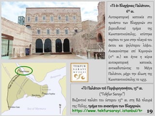 «Τὸ ἐν Βλαχέρναις Παλάτιον»,
6ος αι.
Αυτοκρατορική κατοικία στο
προάστιο των Βλαχερνών στο
βορειοδυτικό τμήμα της
Κωνσταντινούπολης, κτίστηκε
περίπου το 500 στην πλαγιά του
έκτου και ψηλότερου λόφου.
Ανακαινίστηκε επί Κομνηνών
(11ος αι.) και έγινε η κύρια
αυτοκρατορική κατοικία,
αντικαθιστώντας το Μέγα
Παλάτιον, μέχρι την άλωση της
Κωνσταντινούπολης το 1453.
«Τὸ Παλάτιοντοῦ Πορφυρογεννήτου, 13ος αι.
(“Tekfur Sarayı”)
Bυζαντινό παλάτι του ύστερου 13ου αι. στη ΒΔ πλευρά
της Πόλης, τμήμα του ανακτόρουτων Βλαχερνών.
https://www.tekfursarayi.istanbul/tr 19
 