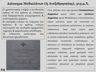 24
Διάταγμα Μεδιολάνων (ή Ανεξιθρησκίας), 313 μ.Χ.
Ο χριστιανισμός υπήρξε ο συνδετικός
κρίκος σε ένα κράτος με υπηκόους
από διαφορετικούς γεωγραφικούς &
πολιτισμικούς χώρους.
Η εκκλησία ενίσχυε τις ενέργειες του
κράτους & το κράτος ενίσχυε
οικονομικά την εκκλησία (χρηματικές
παροχές & φορολογικές απαλλαγές.
Οι επίσκοποι απέκτησαν και
δικαστική αρμοδιότητα.
Cum feliciter tam ego [quam] Constantinus
Augustus quam etiam ego Licinius
Augustus apud Mediolanum convenissemus
atque universa quae ad commoda et
securitatem publicam pertinerent, in tractatu
haberemus, haec inter cetera quae
videbamus pluribus hominibus profutura, vel
in primis ordinanda esse credidimus, quibus
divinitatis reverentia continebatur, ut
daremus et Christianis et omnibus liberam
potestatem sequendi religionem quam
quisque voluisset, quod quicquid <est>
divinitatis in sede caelesti, nobis atque
omnibus qui sub potestate nostra sunt
constituti, placatum ac propitium possit
existere…
 