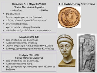 Θεοδόσιος Α΄ ο Μέγας (379-395)
Flavius Theodosius Augustus
+ Φλασίλλα + Γάλλα
• Στρατιωτικός
• Συναυτοκράτορας με τον Γρατιανό
• η Γάλλα είναι κόρη του Βαλεντιανού Α΄
• αγώνες κατά Γότθων
• χριστιανισμός επίσημη θρησκεία
• ειδωλολατρικές εκδηλώσεις απαγορεύονται
Η Θεοδοσιανή δυναστεία
29
Αρκάδιος (395-408)
• Γιος Θεοδόσιου και Φλασίλλας
• Αυτοκράτορας στην ανατολή
• Ούννοι στη Μικρά Ασία, Γότθοι στην Ελλάδα
• Ιωάννης Χρυσόστομος επίσκοπος Κων/πολης
Ονώριος (394-428)
Flavius Honorius Augustus
• Γιος Θεοδόσιου και Φλασίλλας,
• Αυτοκράτορας στη δύση,
• 402: μεταφορά πρωτεύουσας από Μιλάνο σε
Ραβέννα.
 