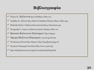 Βιβλιογραφία
32
 Delvoye Ch., Βυζαντινή τέχνη, Παπαδήμας, Αθήνα 2013
 Χατζηδάκη Ν., Ελληνική Τέχνη: Βυζαντινά Ψηφιδωτά, Εκδοτική Αθηνών, Αθήνα 1994
 Obolensky Dimitri, Η Βυζαντινή Κοινοπολιτεία, Βάνιας, Θεσσαλονίκη 1991
 Ostrogorsky G., Ιστορία του Βυζαντινού κράτους, Πατάκης, Αθήνα 2012
 Μουσείο Βυζαντινού Πολιτισμού: http://mbp.gr/
 Ίδρυμα Μείζονος Ελληνισμού: www.ime.gr/chronos
 The Museum of Great Palace Mosaics: http://ayasofyamuzesi.gov.tr/
 Οικουμενικό Πατριαρχείο Κων/πολης: http://www.ec-patr.org/
 http://individual.utoronto.ca/safran/Constantinople/Map.html
 