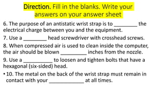 Direction. Fill in the blanks. Write your
answers on your answer sheet
6. The purpose of an antistatic wrist strap is to _...