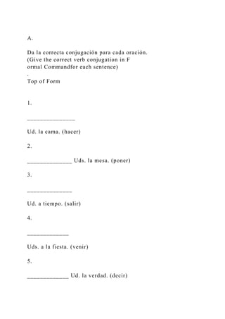 A.
Da la correcta conjugación para cada oración.
(Give the correct verb conjugation in F
ormal Commandfor each sentence)
.
Top of Form
1.
_______________
Ud. la cama. (hacer)
2.
______________ Uds. la mesa. (poner)
3.
______________
Ud. a tiempo. (salir)
4.
_____________
Uds. a la fiesta. (venir)
5.
_____________ Ud. la verdad. (decir)
 