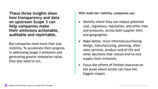 Thought you knew the Scope 3 issues in your supply chain? Think again. Copyright © 2022 Accenture. All rights reserved. 11
These three insights show
how transparency and data
on upstream Scope 3 can
help companies make
their emissions actionable,
auditable and reportable.
But companies need more than just
visibility. To accelerate their progress
in addressing Scope 3 emissions and
generating greater enterprise value,
they also need to act.
With multi-tier visibility, companies can:
 Identify where they can reduce potential
cost, regulatory, reputation, and other risks
and pressures, across both supplier tiers
and geographies
 Make better, more informed purchasing,
design, manufacturing, planning, after-
sales services, product end-of-life and
other decisions that reduce end-to-end
supply chain emissions
 Focus the efforts of limited resources on
the areas where action can have the
biggest impact
 