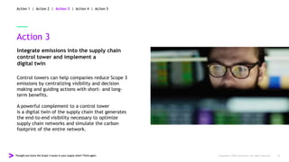 Thought you knew the Scope 3 issues in your supply chain? Think again. Copyright © 2022 Accenture. All rights reserved. 16
Action 3
Integrate emissions into the supply chain
control tower and implement a
digital twin
Control towers can help companies reduce Scope 3
emissions by centralizing visibility and decision
making and guiding actions with short- and long-
term benefits.
A powerful complement to a control tower
is a digital twin of the supply chain that generates
the end-to-end visibility necessary to optimize
supply chain networks and simulate the carbon
footprint of the entire network.
Action 1 | Action 2 | Action 3 | Action 4 | Action 5
 