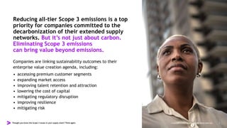 Thought you knew the Scope 3 issues in your supply chain? Think again. Copyright © 2022 Accenture. All rights reserved. 2
Reducing all-tier Scope 3 emissions is a top
priority for companies committed to the
decarbonization of their extended supply
networks. But it’s not just about carbon.
Eliminating Scope 3 emissions
can bring value beyond emissions.
Companies are linking sustainability outcomes to their
enterprise value creation agenda, including:
• accessing premium customer segments
• expanding market access
• improving talent retention and attraction
• lowering the cost of capital
• mitigating regulatory disruption
• improving resilience
• mitigating risk
 