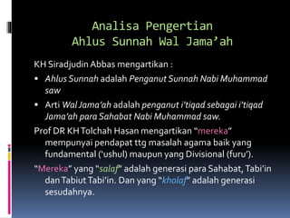 Analisa Pengertian
Ahlus Sunnah Wal Jama’ah
KH Siradjudin Abbas mengartikan :
 Ahlus Sunnah adalah Penganut Sunnah Nabi Muhammad
saw
 Arti WalJama’ah adalah penganut i’tiqad sebagai i’tiqad
Jama’ah para Sahabat Nabi Muhammad saw.
Prof DR KHTolchah Hasan mengartikan “mereka”
mempunyai pendapat ttg masalah agama baik yang
fundamental (‘ushul) maupun yang Divisional (furu’).
“Mereka” yang “salaf” adalah generasi para Sahabat,Tabi’in
danTabiutTabi’in. Dan yang “kholaf” adalah generasi
sesudahnya.
 