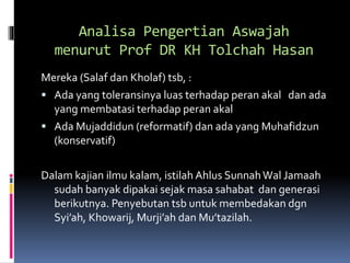 Analisa Pengertian Aswajah
menurut Prof DR KH Tolchah Hasan
Mereka (Salaf dan Kholaf) tsb, :
 Ada yang toleransinya luas terhadap peran akal dan ada
yang membatasi terhadap peran akal
 Ada Mujaddidun (reformatif) dan ada yang Muhafidzun
(konservatif)
Dalam kajian ilmu kalam, istilah Ahlus SunnahWal Jamaah
sudah banyak dipakai sejak masa sahabat dan generasi
berikutnya. Penyebutan tsb untuk membedakan dgn
Syi’ah, Khowarij, Murji’ah dan Mu’tazilah.
 