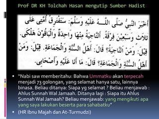 Prof DR KH Tolchah Hasan mengutip Sumber Hadist
 “Nabi saw memberitahu: Bahwa Ummatku akan terpecah
menjadi 73 golongan, yang selamat hanya satu, lainnya
binasa. Beliau ditanya: Siapa yg selamat ? Beliau menjawab :
Ahlus SunnahWal Jamaah. Ditanya lagi : Siapa itu Ahlus
SunnahWal Jamaah? Beliau menjawab: yang mengikuti apa
yang saya lakukan beserta para sahabatku”
 (HR Ibnu Majah dan At-Turmudzi)
 