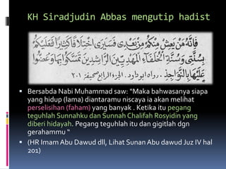 KH Siradjudin Abbas mengutip hadist
 Bersabda Nabi Muhammad saw: “Maka bahwasanya siapa
yang hidup (lama) diantaramu niscaya ia akan melihat
perselisihan (faham) yang banyak . Ketika itu pegang
teguhlah Sunnahku dan Sunnah Chalifah Rosyidin yang
diberi hidayah. Pegang teguhlah itu dan gigitlah dgn
gerahammu “
 (HR Imam Abu Dawud dll, Lihat SunanAbu dawud Juz IV hal
201)
 