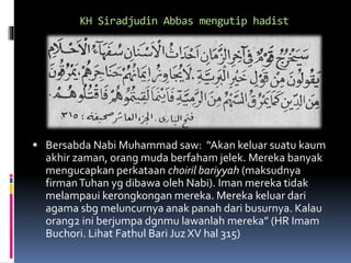 KH Siradjudin Abbas mengutip hadist
 Bersabda Nabi Muhammad saw: “Akan keluar suatu kaum
akhir zaman, orang muda berfaham jelek. Mereka banyak
mengucapkan perkataan choiril bariyyah (maksudnya
firmanTuhan yg dibawa oleh Nabi). Iman mereka tidak
melampaui kerongkongan mereka. Mereka keluar dari
agama sbg meluncurnya anak panah dari busurnya. Kalau
orang2 ini berjumpa dgnmu lawanlah mereka” (HR Imam
Buchori. Lihat Fathul Bari Juz XV hal 315)
 