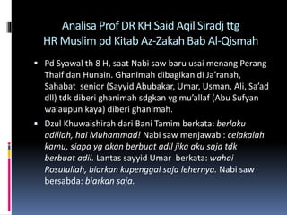 Analisa Prof DR KH Said Aqil Siradj ttg
HR Muslim pd Kitab Az-Zakah Bab Al-Qismah
 Pd Syawal th 8 H, saat Nabi saw baru usai menang Perang
Thaif dan Hunain. Ghanimah dibagikan di Ja’ranah,
Sahabat senior (Sayyid Abubakar, Umar, Usman, Ali, Sa’ad
dll) tdk diberi ghanimah sdgkan yg mu’allaf (Abu Sufyan
walaupun kaya) diberi ghanimah.
 Dzul Khuwaishirah dari Bani Tamim berkata: berlaku
adillah, hai Muhammad! Nabi saw menjawab : celakalah
kamu, siapa yg akan berbuat adil jika aku saja tdk
berbuat adil. Lantas sayyid Umar berkata: wahai
Rosulullah, biarkan kupenggal saja lehernya. Nabi saw
bersabda: biarkan saja.
 