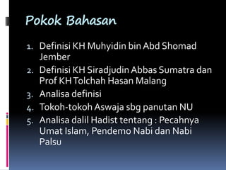 Pokok Bahasan
1. Definisi KH Muhyidin bin Abd Shomad
Jember
2. Definisi KH Siradjudin Abbas Sumatra dan
Prof KHTolchah Hasan Malang
3. Analisa definisi
4. Tokoh-tokoh Aswaja sbg panutan NU
5. Analisa dalil Hadist tentang : Pecahnya
Umat Islam, Pendemo Nabi dan Nabi
Palsu
 