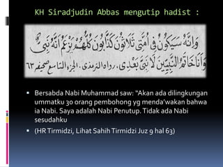 KH Siradjudin Abbas mengutip hadist :
 Bersabda Nabi Muhammad saw: “Akan ada dilingkungan
ummatku 30 orang pembohong yg menda’wakan bahwa
ia Nabi. Saya adalah Nabi Penutup.Tidak ada Nabi
sesudahku
 (HRTirmidzi, Lihat SahihTirmidzi Juz 9 hal 63)
 