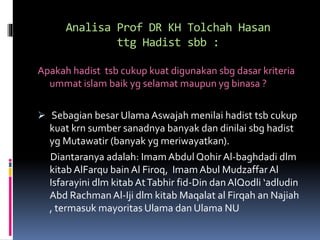 Analisa Prof DR KH Tolchah Hasan
ttg Hadist sbb :
Apakah hadist tsb cukup kuat digunakan sbg dasar kriteria
ummat islam baik yg selamat maupun yg binasa ?
 Sebagian besar Ulama Aswajah menilai hadist tsb cukup
kuat krn sumber sanadnya banyak dan dinilai sbg hadist
yg Mutawatir (banyak yg meriwayatkan).
Diantaranya adalah: Imam Abdul Qohir Al-baghdadi dlm
kitab AlFarqu bain Al Firoq, Imam Abul MudzaffarAl
Isfarayini dlm kitab AtTabhir fid-Din dan AlQodli ‘adludin
Abd Rachman Al-Iji dlm kitab Maqalat al Firqah an Najiah
, termasuk mayoritas Ulama dan Ulama NU
 