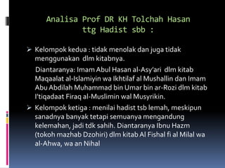 Analisa Prof DR KH Tolchah Hasan
ttg Hadist sbb :
 Kelompok kedua : tidak menolak dan juga tidak
menggunakan dlm kitabnya.
Diantaranya: ImamAbul Hasan al-Asy’ari dlm kitab
Maqaalat al-Islamiyin wa Ikhtilaf al Mushallin dan Imam
Abu Abdilah Muhammad bin Umar bin ar-Rozi dlm kitab
I’tiqadaat Firaq al-Muslimin wal Musyrikin.
 Kelompok ketiga : menilai hadist tsb lemah, meskipun
sanadnya banyak tetapi semuanya mengandung
kelemahan, jadi tdk sahih. Diantaranya Ibnu Hazm
(tokoh mazhab Dzohiri) dlm kitab Al Fishal fi al Milal wa
al-Ahwa, wa an Nihal
 