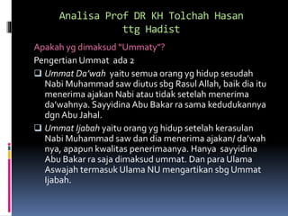 Analisa Prof DR KH Tolchah Hasan
ttg Hadist
Apakah yg dimaksud “Ummaty”?
Pengertian Ummat ada 2
 Ummat Da’wah yaitu semua orang yg hidup sesudah
Nabi Muhammad saw diutus sbg Rasul Allah, baik dia itu
menerima ajakan Nabi atau tidak setelah menerima
da’wahnya. Sayyidina Abu Bakar ra sama kedudukannya
dgn Abu Jahal.
 Ummat Ijabah yaitu orang yg hidup setelah kerasulan
Nabi Muhammad saw dan dia menerima ajakan/ da’wah
nya, apapun kwalitas penerimaanya. Hanya sayyidina
Abu Bakar ra saja dimaksud ummat. Dan para Ulama
Aswajah termasuk Ulama NU mengartikan sbg Ummat
Ijabah.
 