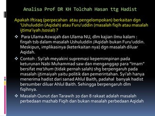 Analisa Prof DR KH Tolchah Hasan ttg Hadist
Apakah Iftiraq (perpecahan atau pengelompokan) berkaitan dgn
‘Ushuluddin (Aqidah) atau Furu’uddin (masalah fiqih atau masalah
ijtima’iyah /sosial) ?
 Para Ulama Aswajah dan Ulama NU, dlm kajian ilmu kalam :
firqah tsb dalam masalah Ushuluddin /Aqidah bukan Furu’uddin.
Meskipun, implikasinya (keterkaitan nya) dgn masalah diluar
Aqidah.
 Contoh : Syi’ah meyakini supremasi kepemimpinan pada
keturunan Nabi Muhammad saw dan menganggap para “Imam”
bersifat ma’shum (tidak pernah salah) shg berpengaruh pada
masalah ijtimaiyah yaitu politik dan pemerintahan. Syi’ah hanya
menerima hadist dari sanadAhlul Baith, padahal banyak hadist
bersumber diluar Ahlul Baith. Sehingga berpengaruh dlm
fiqihnya.
 Masalah Qunut danTarawih 20 dan 8 rakaat adalah masalah
perbedaan mazhab Fiqih dan bukan masalah perbedaan Aqidah
 