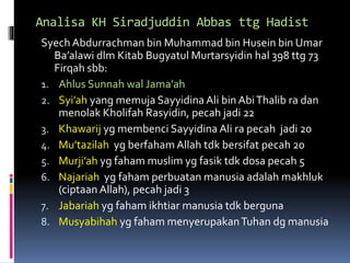 Analisa KH Siradjuddin Abbas ttg Hadist
Syech Abdurrachman bin Muhammad bin Husein bin Umar
Ba’alawi dlm Kitab Bugyatul Murtarsyidin hal 398 ttg 73
Firqah sbb:
1. Ahlus Sunnah wal Jama’ah
2. Syi’ah yang memuja Sayyidina Ali bin AbiThalib ra dan
menolak Kholifah Rasyidin, pecah jadi 22
3. Khawarij yg membenci Sayyidina Ali ra pecah jadi 20
4. Mu’tazilah yg berfaham Allah tdk bersifat pecah 20
5. Murji’ah yg faham muslim yg fasik tdk dosa pecah 5
6. Najariah yg faham perbuatan manusia adalah makhluk
(ciptaan Allah), pecah jadi 3
7. Jabariah yg faham ikhtiar manusia tdk berguna
8. Musyabihah yg faham menyerupakanTuhan dg manusia
 