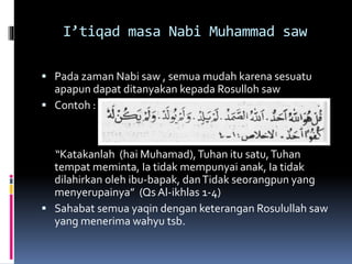 I’tiqad masa Nabi Muhammad saw
 Pada zaman Nabi saw , semua mudah karena sesuatu
apapun dapat ditanyakan kepada Rosulloh saw
 Contoh :
“Katakanlah (hai Muhamad),Tuhan itu satu,Tuhan
tempat meminta, Ia tidak mempunyai anak, Ia tidak
dilahirkan oleh ibu-bapak, danTidak seorangpun yang
menyerupainya” (Qs Al-ikhlas 1-4)
 Sahabat semua yaqin dengan keterangan Rosulullah saw
yang menerima wahyu tsb.
 