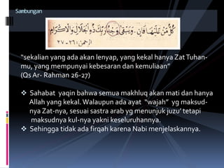 “sekalian yang ada akan lenyap, yang kekal hanya ZatTuhan-
mu, yang mempunyai kebesaran dan kemuliaan”
(Qs Ar- Rahman 26-27)
 Sahabat yaqin bahwa semua makhluq akan mati dan hanya
Allah yang kekal.Walaupun ada ayat “wajah” yg maksud-
nya Zat-nya, sesuai sastra arab yg menunjuk juzu’ tetapi
maksudnya kul-nya yakni keseluruhannya.
 Sehingga tidak ada firqah karena Nabi menjelaskannya.
Sambungan
 