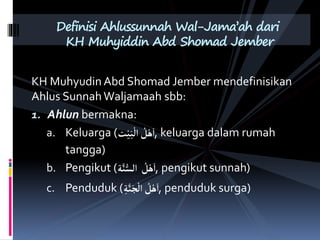 KH Muhyudin Abd Shomad Jember mendefinisikan
Ahlus Sunnah Waljamaah sbb:
1. Ahlun bermakna:
a. Keluarga (‫ت‬ْ‫ي‬َ‫ب‬
ْ
‫ال‬ ُ
‫ل‬ْ‫ه‬َ‫ا‬, keluarga dalam rumah
tangga)
b. Pengikut (‫ة‬َّ‫ن‬ُّ‫الس‬ ُ
‫ل‬ْ‫ه‬َ‫ا‬, pengikut sunnah)
c. Penduduk (‫ة‬َّ‫ن‬َ‫ج‬
ْ
‫ال‬ ُ
‫ل‬ْ‫ه‬َ‫ا‬, penduduk surga)
Definisi Ahlussunnah Wal-Jama’ah dari
KH Muhyiddin Abd Shomad Jember
 