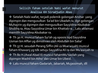  Setelah Nabi wafat, terjadi polemik golongan Anshar yang
dipimpin dan mengusulkan Sa’ad bin Ubadah ra. dgn golongan
Muhajirin yg dipimpin dan mengusulkan Sayyidina Abubakar
Shiddiq ra.Atau Sayyidina Umar bin Khattab ra. , Lalu aklamasi
memilih Sayyidina Abubakar ra.
 Th 30 H. muncul faham Syi’ah yg oposisi kpd Sayyidina
Usman bin Affan yg dimotivasi oleh Abdullah bin Saba’
 Th 37 H. sesudah Perang Siffin (Ali vs Mua’wiyah) muncul
faham Khawarij yg tdk setuju Sayyidina Ali ra dan Mu’awiyah ra
 Th 80 H.(Awal Abad II) muncul fahamMu’tazilah yang
dipimpin Washil bin Atho’ dan Umar bin Ubeid.
 Lalu muncul faham Qadariah, Jabariah, Mujassimah, dll
Selisih faham setelah Nabi wafat menurut
Analisa KH Siradjudin Abas
 