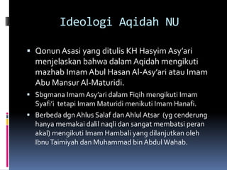 Ideologi Aqidah NU
 Qonun Asasi yang ditulis KH Hasyim Asy’ari
menjelaskan bahwa dalam Aqidah mengikuti
mazhab Imam Abul Hasan Al-Asy’ari atau Imam
Abu Mansur Al-Maturidi.
 Sbgmana Imam Asy’ari dalam Fiqih mengikuti Imam
Syafi’i tetapi Imam Maturidi menikuti Imam Hanafi.
 Berbeda dgn Ahlus Salaf dan Ahlul Atsar (yg cenderung
hanya memakai dalil naqli dan sangat membatsi peran
akal) mengikuti Imam Hambali yang dilanjutkan oleh
IbnuTaimiyah dan Muhammad bin AbdulWahab.
 