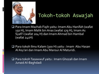 Tokoh-tokoh Aswajah
 Para Imam Mazhab Fiqih yaitu: ImamAbu Hanifah (wafat
150 H), Imam Malik bin Anas (wafat 179 H), ImamAs
Syafi’i (wafat 204 H) dan Imam Ahmad bin Hambal
(wafat 241H)
 Para tokoh Ilmu Kalam (300 H) yaitu : Imam Abu Hasan
Al Asy’ari dan Imam Abu Mansur Al Maturidi.
 Para tokohTasawwuf yaitu : Imam Ghozali dan Imam
Junaid Al-Baghdadi
 