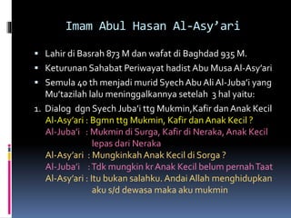 Imam Abul Hasan Al-Asy’ari
 Lahir di Basrah 873 M dan wafat di Baghdad 935 M.
 Keturunan Sahabat Periwayat hadist Abu Musa Al-Asy’ari
 Semula 40 th menjadi murid Syech Abu Ali Al-Juba’i yang
Mu’tazilah lalu meninggalkannya setelah 3 hal yaitu:
1. Dialog dgn Syech Juba’i ttg Mukmin,Kafir dan Anak Kecil
Al-Asy’ari : Bgmn ttg Mukmin, Kafir dan Anak Kecil ?
Al-Juba’i : Mukmin di Surga, Kafir di Neraka, Anak Kecil
lepas dari Neraka
Al-Asy’ari : Mungkinkah Anak Kecil di Sorga ?
Al-Juba’i :Tdk mungkin krAnak Kecil belum pernahTaat
Al-Asy’ari : Itu bukan salahku. Andai Allah menghidupkan
aku s/d dewasa maka aku mukmin
 
