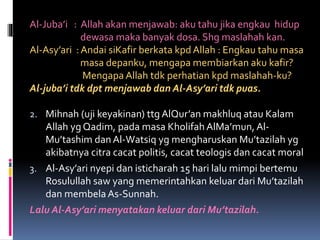 Al-Juba’i : Allah akan menjawab: aku tahu jika engkau hidup
dewasa maka banyak dosa. Shg maslahah kan.
Al-Asy’ari : Andai siKafir berkata kpd Allah : Engkau tahu masa
masa depanku, mengapa membiarkan aku kafir?
Mengapa Allah tdk perhatian kpd maslahah-ku?
Al-juba’i tdk dpt menjawab dan Al-Asy’ari tdk puas.
2. Mihnah (uji keyakinan) ttg AlQur’an makhluq atau Kalam
Allah yg Qadim, pada masa Kholifah AlMa’mun, Al-
Mu’tashim dan Al-Watsiq yg mengharuskan Mu’tazilah yg
akibatnya citra cacat politis, cacat teologis dan cacat moral
3. Al-Asy’ari nyepi dan isticharah 15 hari lalu mimpi bertemu
Rosulullah saw yang memerintahkan keluar dari Mu’tazilah
dan membela As-Sunnah.
Lalu Al-Asy’ari menyatakan keluar dari Mu’tazilah.
 