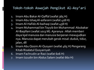 Tokoh-tokoh Aswajah Pengikut Al-Asy’ari
1. Imam Abu BakarAl-Qaffal (wafat 365 H)
2. ImamAbu Ishaq Al-asfaraini (wafat 418 H)
3. Imam Al-Hafidz Al-baihaqi (wafat 458 H)
4. Imam Muhammad binToyyib bin Muhammad Abubakar
Al-Baqillani (wafat 1013 M). Ajaranya : Allah memberi
daya kpd manusia dan manusia berperan mewujudkan
nya. Manusia dapat merubah gerak misal: duduk, tidur,
jalan, dll
5. Imam Abu Qosim Al-Qusyairi (wafat 465 H) Pengarang
Kitab Risalatul Qusyairiyah
6. Imam Fachrudin ar Razi (wafat 606 H)
7. Imam Izzudin bin Abdus Salam (wafat 660 H)
 