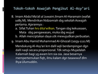 Tokoh-tokoh Aswajah Pengikut Al-Asy’ari
8. Imam Abdul Ma’ali al Juwaini /Imam Al-Haramain (wafat
1085 M). Mendirikan Nidzomiah sbg sekolah Aswajah
pertama. Ajarannya :
a. SifatTuhan hrs dita’wilkan. Tangan sbg kekuasaan,
Mata sbg pengawasan, muka sbg wujud
b. Allah menciptakan daya utk mewujudkan perbuatan.
9. Imam Abu Hamid MuhammadAl-Ghozali (1059-1111 M)
Mendukung Al-Asy’ari krn dalil aqli berdampingan dgn
dalil naqli secara proporsional.Tdk setuju Mujadalah
Kalamiah bagi yg awam krn sia-sia. Jasa besarnya
mempertemukan fiqh, ilmu kalam dgn tasawwuf dlm
Ihya Ulumuddin.
 