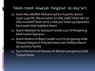 Tokoh-tokoh Aswajah Pengikut Al-Asy’ari
10. Imam Abu Abdillah Muhammad binYusufAs-Sanusi
(1427-1490 M). Merumuskan 20 sifat wajibTuhan dan 20
sifat mustahilTuhan serta 1 sifat jaizTuhan yg dapat kita
baca pada kitab Aqidatul Awam.
11. Syech Abdullah As-Syarqowi (wafat 1227 H) Pengarang
kitab tauhid Syarqowi
12. Syech Ibrahim al-Bajuri (wafat 1272 H) pengarang kitab
Tahqiqul Maqam fi Kifayatil Awam danTuhfatul Murid
ala JauharutTauhid
13. Syech Muhammad Nawawi Al-Bantani pengarang kitab
Tijanud Darari
 