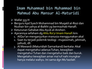 Imam Muhammad bin Muhammad bin
Mahmud Abu Mansur Al-Maturidi
 Wafat 333 H
 Berguru kpd Syech Muhammad bin Muqatil al-Rozi dan
Nushair bin yahya al-Balkhi yg bermazhab Hanafi.
 Keturunan Sahabat Abu Ayub al-Anshori.
 Ajarannya sefaham dg Ahlu Ra’yi Imam Hanafi krn:
1. AlQur’an menganjurkan manusia menggunakan akal
2. Saat itu terjadi polemik teologi : mujassimah, jahmiah,
yahudi, dll.
3. Al Mawardi (Maturidiah Samarkand) berkata: Akal
dapat mengetahui adanyaTuhan, kewajiban
mengetahuiTuhan dan mengetahui baik dan buruk.
Mengetahui kewajiban amar ma’ruf nahi mungkar
hanya melalui wahyu. Ini sama dgn Mu’tazilah
 