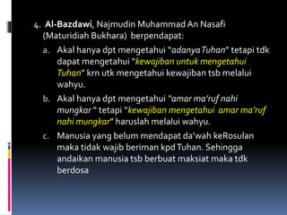 4. Al-Bazdawi, Najmudin Muhammad An Nasafi
(Maturidiah Bukhara) berpendapat:
a. Akal hanya dpt mengetahui “adanyaTuhan” tetapi tdk
dapat mengetahui “kewajiban untuk mengetahui
Tuhan” krn utk mengetahui kewajiban tsb melalui
wahyu.
b. Akal hanya dpt mengetahui “amar ma’ruf nahi
mungkar “ tetapi “kewajiban mengetahui amar ma’ruf
nahi mungkar” haruslah melalui wahyu.
c. Manusia yang belum mendapat da’wah keRosulan
maka tidak wajib beriman kpdTuhan. Sehingga
andaikan manusia tsb berbuat maksiat maka tdk
berdosa
 