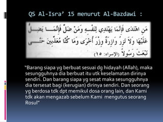QS Al-Isra’ 15 menurut Al-Bazdawi :
“Barang siapa yg berbuat sesuai dg hidayah (Allah), maka
sesungguhnya dia berbuat itu utk keselamatan dirinya
sendiri. Dan barang siapa yg sesat maka sesungguhnya
dia tersesat bagi (kerugian) dirinya sendiri. Dan seorang
yg berdosa tdk dpt memikul dosa orang lain, dan Kami
tdk akan mengazab sebelum Kami mengutus seorang
Rosul”
 