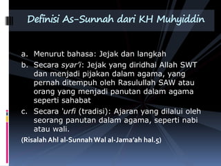 a. Menurut bahasa: Jejak dan langkah
b. Secara syar’i: Jejak yang diridhai Allah SWT
dan menjadi pijakan dalam agama, yang
pernah ditempuh oleh Rasulullah SAW atau
orang yang menjadi panutan dalam agama
seperti sahabat
c. Secara ‘urfi (tradisi): Ajaran yang dilalui oleh
seorang panutan dalam agama, seperti nabi
atau wali.
(Risalah Ahl al-Sunnah Wal al-Jama’ah hal.5)
Definisi As-Sunnah dari KH Muhyiddin
 