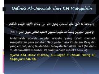 ُ‫ة‬َ َ‫م‬َ‫نج‬
ْ
‫ال‬َ
َْ
َ
‫ق‬َ‫ف‬َّ‫ات‬
ِْ‫ي‬َ‫ل‬َ
ُ
‫ب‬ َِْ ‫ا‬
ُ ََ
‫فى‬
‫ة‬َ‫ف‬
َ
‫َل‬‫خ‬
‫ة‬َّ‫م‬‫ئ‬
ْ
‫اْل‬
َْ
ْ
‫اْل‬
‫ة‬ َ‫ع‬َ
‫ء‬ َ‫ف‬َ‫ل‬ُ‫نخ‬
ْ
‫ال‬
َ
‫ن‬ْ ‫اا‬َّ‫الة‬
َ
‫ن‬ْ‫ي‬ِّ ََْ‫م‬
ْ
‫ال‬
ُ‫ة‬َ‫م‬ْ‫ح‬ََ
َْ‫ي‬َ‫ل‬َ
ْ‫م‬
َ
‫ن‬ْ‫ي‬‫ع‬َ‫م‬ْ‫ج‬‫ا‬
(
‫الًنية‬
‫لبي‬ ‫لق‬
‫ق‬‫طة‬
‫الِق‬
,
80/1
)
Al-Jama’ah adalah segala sesuatu yang telah menjadi
kesepakatan para sahabat Nabi pada masa Khulafaur Rasyidin
yang empat, yang telah diberi hidayah oleh Allah SWT (Mudah-
mudahanAllah memberi Rahmat kepada mereka semua).
(Syech Abd Qodir al-Jilani, al-Gunyah li Thalibi Thariq al-
haqq, juz 1 hal. 80)
Definisi Al-Jama’ah dari KH Muhyiddin
 