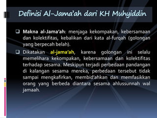  Makna al-Jama’ah: menjaga kekompakan, kebersamaan
dan kolektifitas, kebalikan dari kata al-furqah (golongan
yang berpecah belah).
 Dikatakan al-jama’ah, karena golongan ini selalu
memelihara kekompakan, kebersamaan dan kolektifitas
terhadap sesama. Meskipun terjadi perbedaan pandangan
di kalangan sesama mereka, perbedaan tersebut tidak
sampai mengkafirkan, membid’ahkan dan memfasikkan
orang yang berbeda diantara sesama ahlussunnah wal
jamaah.
Definisi Al-Jama’ah dari KH Muhyiddin
 