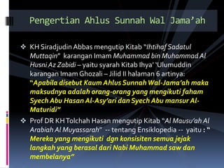  KH Siradjudin Abbas mengutip Kitab “IhtihafSadatul
Muttaqin” karangan Imam Muhammad bin Muhammad Al
Husni Az Zabidi – yaitu syarah Kitab Ihya’ ‘Ulumuddin
karangan Imam Ghozali – Jilid II halaman 6 artinya:
“Apabila disebut Kaum Ahlus SunnahWal-Jama’ah maka
maksudnya adalah orang-orang yang mengikuti faham
Syech Abu Hasan Al-Asy’ari dan Syech Abu mansur Al-
Maturidi”
 Prof DR KHTolchah Hasan mengutip Kitab “Al Mausu’ah Al
Arabiah Al Muyassarah” -- tentang Ensiklopedia -- yaitu : “
Mereka yang mengikuti dgn konsisiten semua jejak
langkah yang berasal dari Nabi Muhammad saw dan
membelanya”
Pengertian Ahlus Sunnah Wal Jama’ah
 