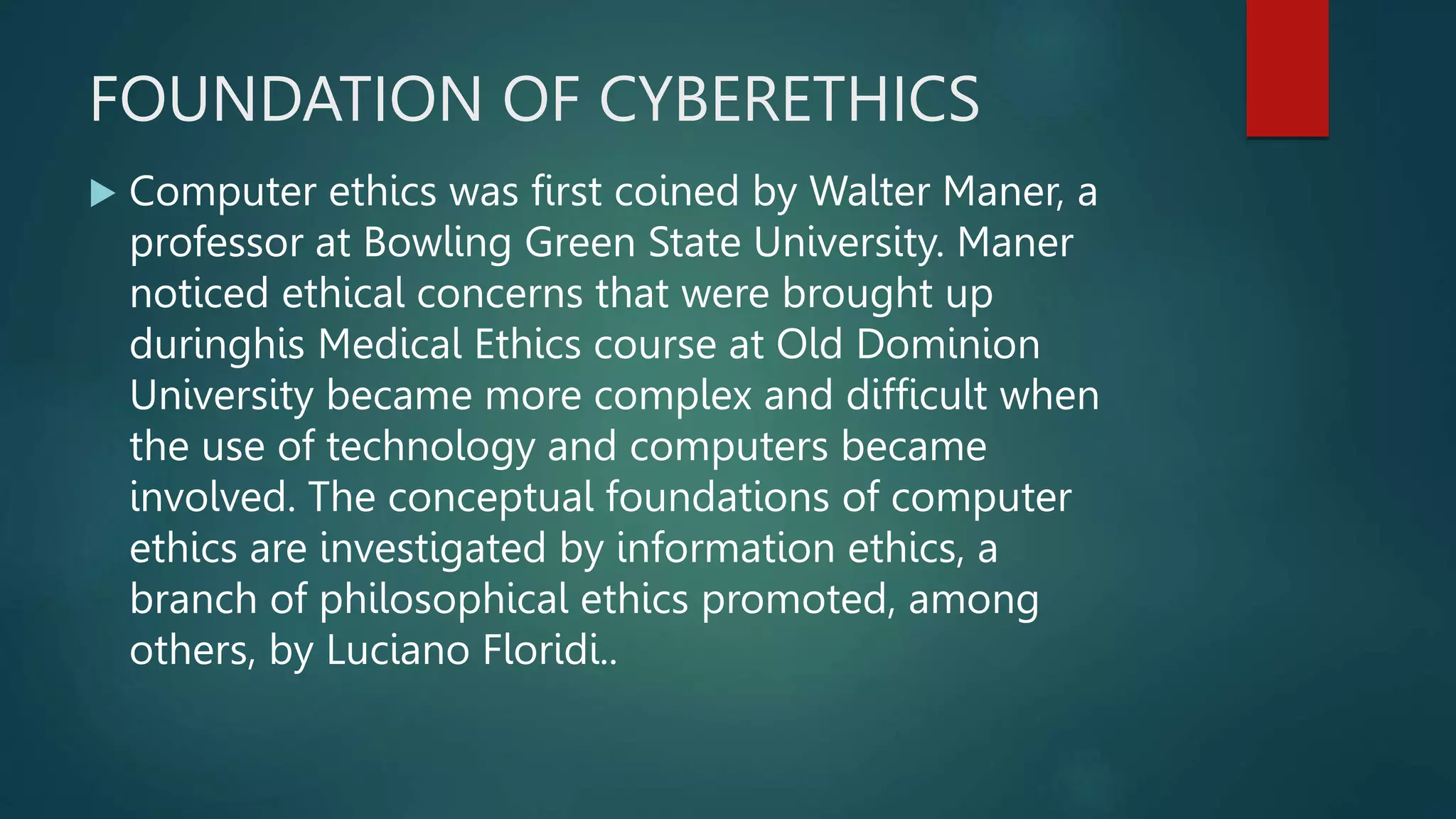 FOUNDATION OF CYBERETHICS
 Computer ethics was first coined by Walter Maner, a
professor at Bowling Green State University. Maner
noticed ethical concerns that were brought up
duringhis Medical Ethics course at Old Dominion
University became more complex and difficult when
the use of technology and computers became
involved. The conceptual foundations of computer
ethics are investigated by information ethics, a
branch of philosophical ethics promoted, among
others, by Luciano Floridi..
 