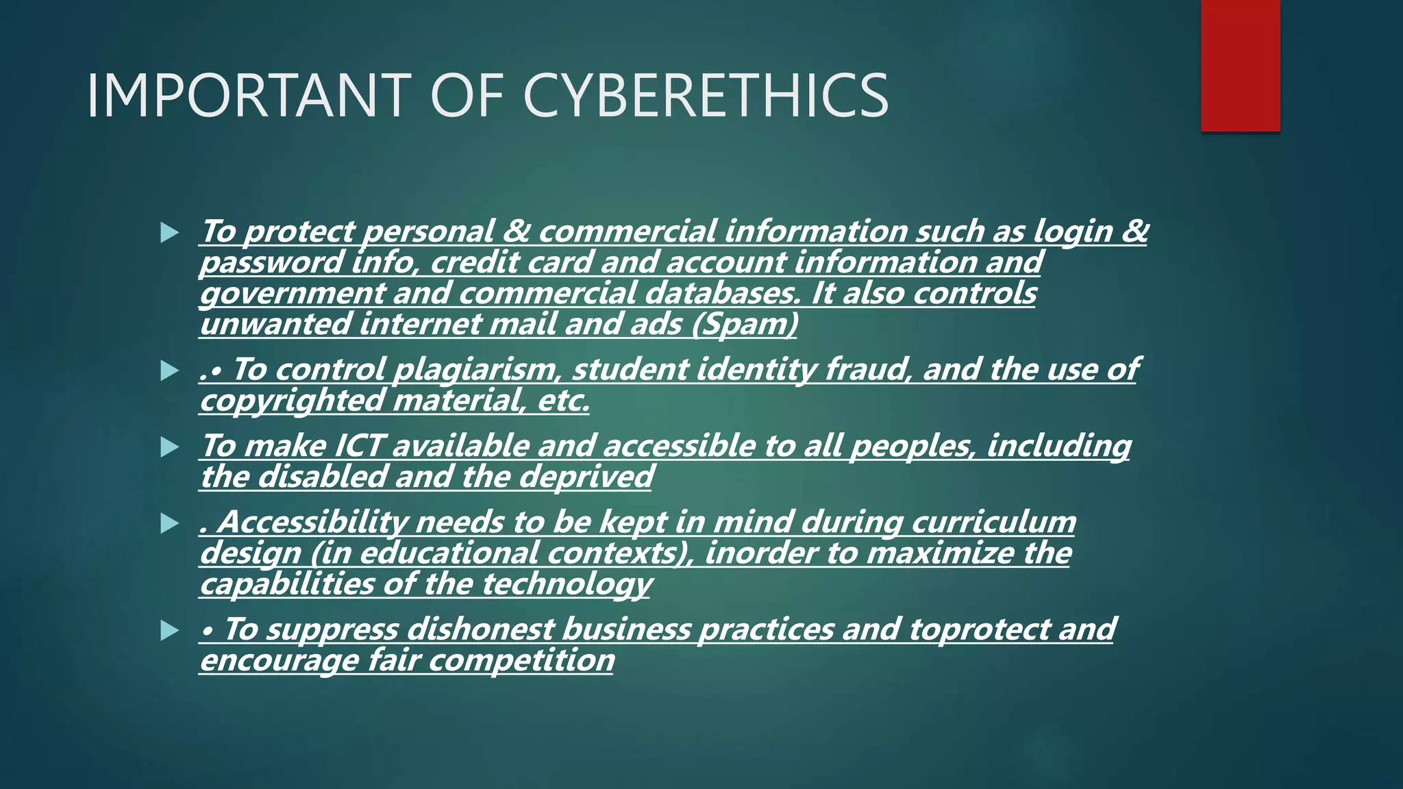 IMPORTANT OF CYBERETHICS
 To protect personal & commercial information such as login &
password info, credit card and account information and
government and commercial databases. It also controls
unwanted internet mail and ads (Spam)
 .• To control plagiarism, student identity fraud, and the use of
copyrighted material, etc.
 To make ICT available and accessible to all peoples, including
the disabled and the deprived
 . Accessibility needs to be kept in mind during curriculum
design (in educational contexts), inorder to maximize the
capabilities of the technology
 • To suppress dishonest business practices and toprotect and
encourage fair competition
 