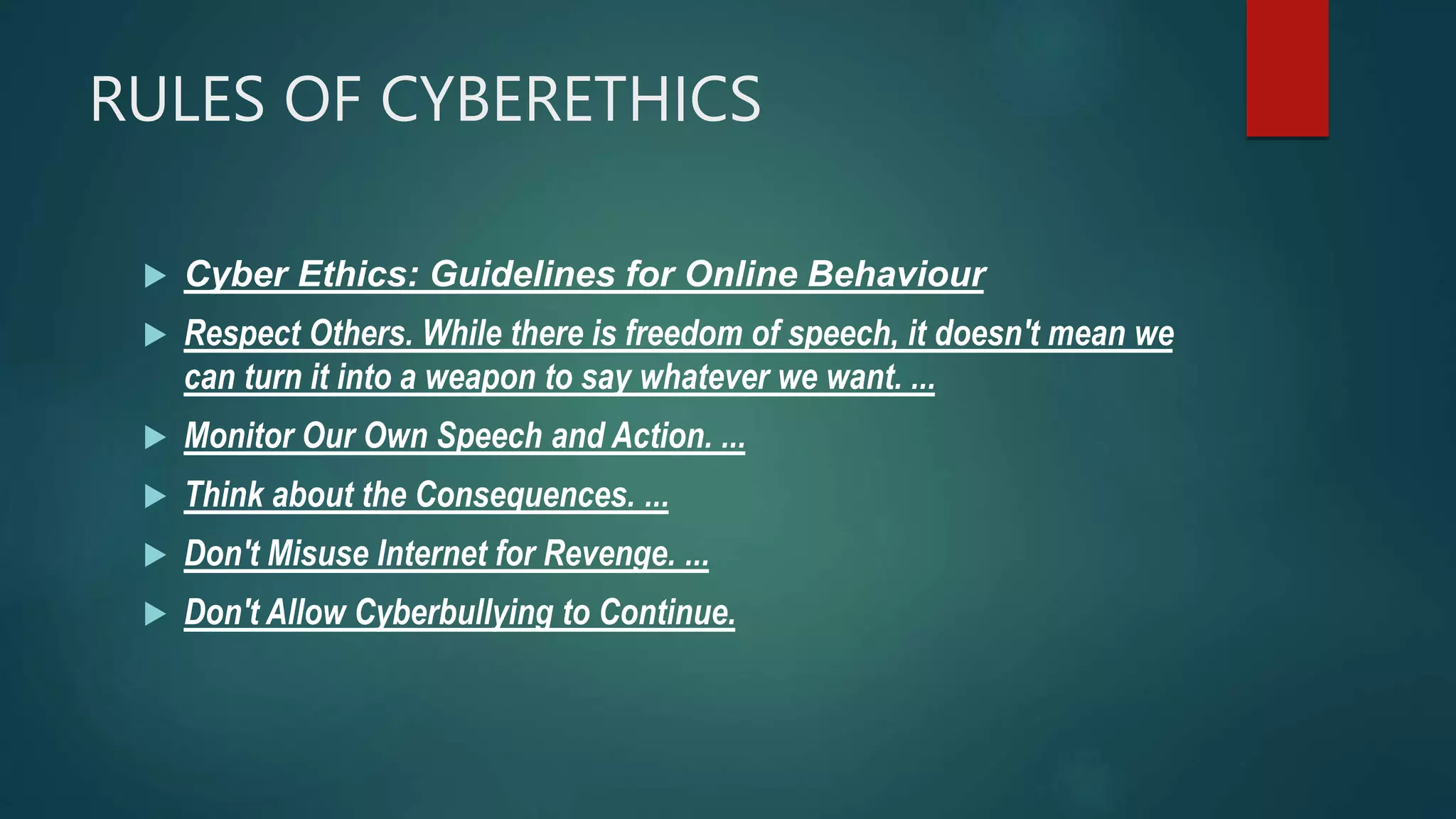 RULES OF CYBERETHICS
 Cyber Ethics: Guidelines for Online Behaviour
 Respect Others. While there is freedom of speech, it doesn't mean we
can turn it into a weapon to say whatever we want. ...
 Monitor Our Own Speech and Action. ...
 Think about the Consequences. ...
 Don't Misuse Internet for Revenge. ...
 Don't Allow Cyberbullying to Continue.
 