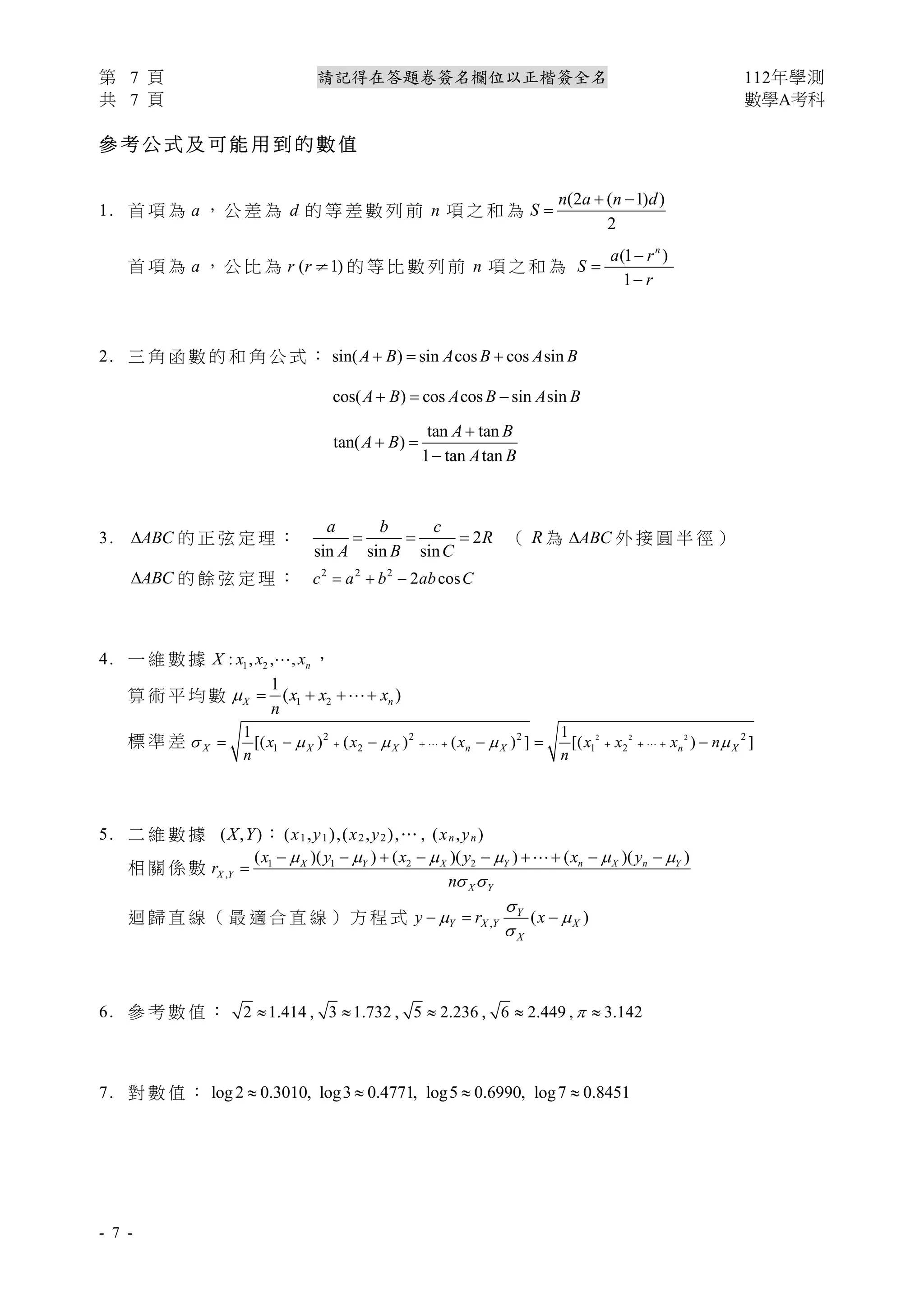 第 7 頁 請記得在答題卷簽名欄位以正楷簽全名 112年學測
共 7 頁 數學A考科
- 7 -
參 考 公 式 及 可 能 用 到 的 數 值
1. 首 項 為 a ， 公 差 為 d 的 等 差 數 列 前 n 項 之 和 為
(2 ( 1) )
2
n a n d
S
 

首 項 為 a ， 公 比 為 ( 1)
r r ¹ 的 等 比 數 列 前 n 項 之 和 為
(1 )
1
n
a r
S
r



2. 三 角 函 數 的 和 角 公 式 ： sin( ) sin cos cos sin
A B A B A B
  
cos( ) cos cos sin sin
A B A B A B
  
tan tan
tan( )
1 tan tan
A B
A B
A B

 

3. ABC
 的 正 弦 定 理 ： 2
sin sin sin
a b c
R
A B C
   （ R 為 ABC
 外 接 圓 半 徑 ）
ABC
 的 餘 弦 定 理 ： 2 2 2
2 cos
c a b ab C
  
4. 一 維 數 據 1 2
: , , , n
X x x x
 ，
算 術 平 均 數 1 2
1
( )
X n
x x x
n
   
標 準 差 2 2 2
2 2 2 2
1 2 1 2
1 1
[( ) ( ) ( ) ] [( ) ]
X X X n X n X
x x x x x x n
n n
    
     
     
 
5. 二 維 數 據 (X,Y)： (x1,y1),(x2,y2),… , (xn,yn)
相 關 係 數 1 1 2 2
,
( )( ) ( )( ) ( )( )
X Y X Y n X n Y
X Y
X Y
x y x y x y
r
n
     
 
        


迴 歸 直 線 （ 最 適 合 直 線 ） 方 程 式 , ( )
Y
Y X Y X
X
y r x

 

  
6. 參 考 數 值 ： 2 1.414 , 3 1.732 , 5 2.236 , 6 2.449 , 3.142

    
7. 對 數 值 ： log2 0.3010, log3 0.4771, log5 0.6990, log7 0.8451
   
 