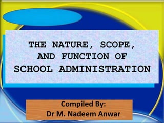 THE NATURE, SCOPE,
AND FUNCTION OF
SCHOOL ADMINISTRATION
Compiled By:
Dr M. Nadeem Anwar
 